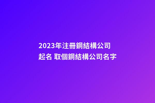 2023年注冊鋼結構公司起名 取個鋼結構公司名字